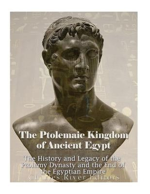 The Ptolemaic Kingdom of Ancient Egypt: The History and Legacy of the Ptolemy Dynasty and the End of the Egyptian Empire by Charles River Editors