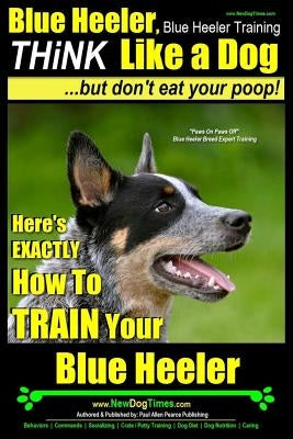 Blue Heeler, Blue Heeler Training, Think Like a Dog, But Don't Eat Your Poop!: 'paws on Paws Off' Blue Heeler Breed Expert Dog Training. Here's Exactl by Pearce, Paul Allen