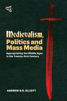 Medievalism, Politics and Mass Media: Appropriating the Middle Ages in the Twenty-First Century by Elliott, Andrew B. R.