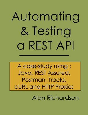 Automating and Testing a REST API: A Case Study in API testing using: Java, REST Assured, Postman, Tracks, cURL and HTTP Proxies by Richardson, Alan J.