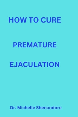 How to Cure Premature Ejaculation: How to prevent premature ejaculation and last longer in bed by Shenandore, Michelle