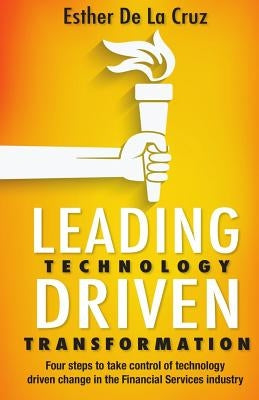 Leading Technology Driven Transformation: Four steps to take control of technology driven change in the Financial Services industry by De La Cruz, Esther