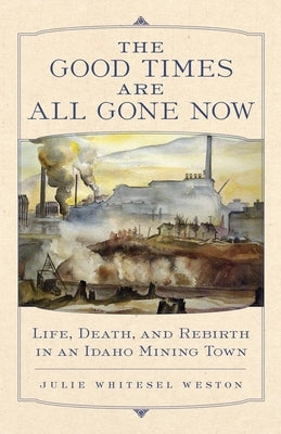 The Good Times Are All Gone Now: Life, Death, and Rebirth in an Idaho Mining Town by Weston, Julie W.