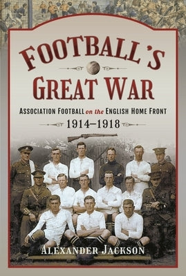 Football's Great War: Association Football on the English Home Front, 1914-1918 by Jackson, Alexander