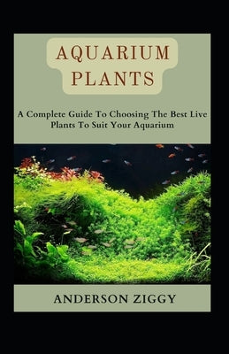 Aquarium Plants: A Complete Guide To Choosing The Best Live Plants To Suit Your Aquarium by Ziggy, Anderson