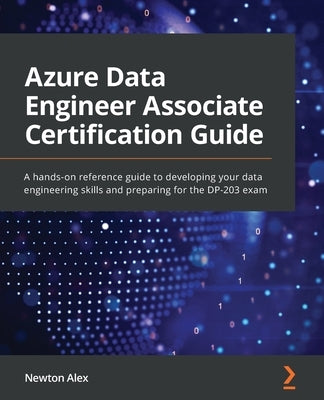 Azure Data Engineer Associate Certification Guide: A hands-on reference guide to developing your data engineering skills and preparing for the DP-203 by Alex, Newton