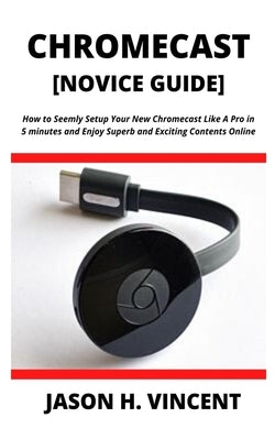 CHROMECAST [Novice Guide]: How to Seemly Setup Your New Chromecast Like A Pro in 5 minutes and Enjoy Superb and Exciting Contents Online by H. Vincent, Jason