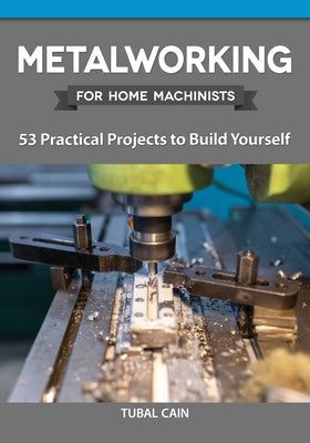 Metalworking for Home Machinists: 53 Practical Projects to Build Yourself by Cain, Tubal