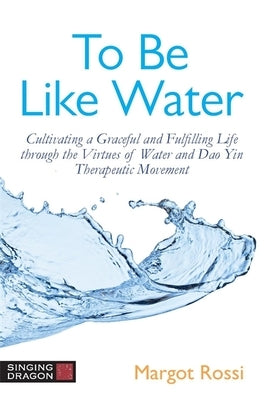 To Be Like Water: Cultivating a Graceful and Fulfilling Life Through the Virtues of Water and DAO Yin Therapeutic Movement by Rossi, Margot