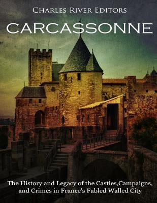 Carcassonne: The History and Legacy of the Castles, Campaigns, and Crimes in France's Fabled Walled City by Charles River Editors