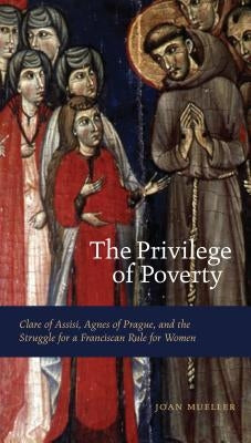 The Privilege of Poverty: Clare of Assisi, Agnes of Prague, and the Struggle for a Franciscan Rule for Women by Mueller, Joan