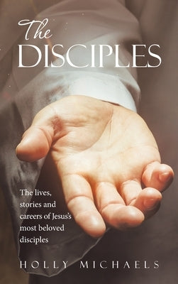 The Disciples: The Lives, Stories and Careers of Jesus's Most Beloved Disciples by Michaels, Holly