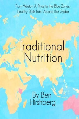 Traditional Nutrition: From Weston A. Price to the Blue Zones; Healthy Diets from Around the Globe by Hirshberg, Ben