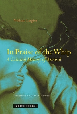 In Praise of the Whip: A Cultural History of Arousal by Largier, Niklaus