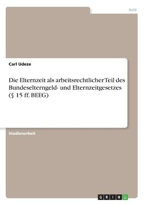 Die Elternzeit als arbeitsrechtlicher Teil des Bundeselterngeld- und Elternzeitgesetzes (§ 15 ff. BEEG) by Udeze, Carl