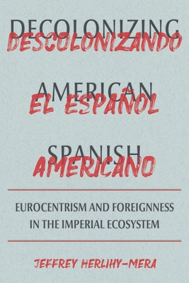 Decolonizing American Spanish: Eurocentrism and the Limits of Foreignness in the Imperial Ecosystem by Herlihy-Mera, Jeffrey