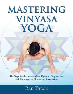 Mastering Vinyasa Yoga: The Yoga Synthesis Guide to Dynamic Sequencing with Hundreds of Photos and Instructions by Thron, Raji