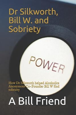 Dr Silkworth, Bill W. and Sobriety: How Dr Silkworth Helped Alcoholics Anonymous Co-Founder Bill W Find Sobriety by Friend, A. Bill