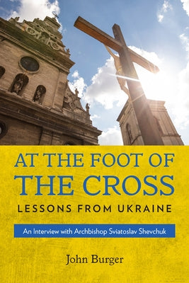 At the Foot of the Cross: Lessons from Ukraine an Interview with Archbishop Sviatoslav Shevchuk by Burger, John