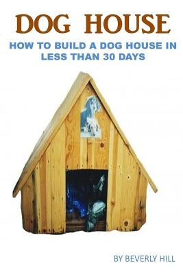 Dog House Plan: How To Build A Dog House In Less Than 30 Days by Hill, Beverly