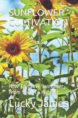 Sunflower Cultivation: How To Grow Sunflower From Seed To Harvest by James, Lucky