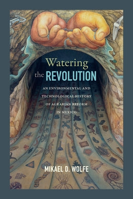 Watering the Revolution: An Environmental and Technological History of Agrarian Reform in Mexico by Wolfe, Mikael D.