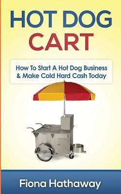 Hot Dog Cart: How to Start a Hot Dog Business & Make Cold Hard Cash Today by Hathaway, Fiona