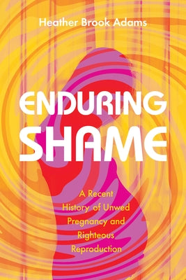 Enduring Shame: A Recent History of Unwed Pregnancy and Righteous Reproduction by Adams, Heather Brook