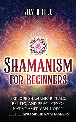 Shamanism for Beginners: Explore Shamanic Rituals, Beliefs, and Practices of Native American, Norse, Celtic, and Siberian Shamans by Hill, Silvia
