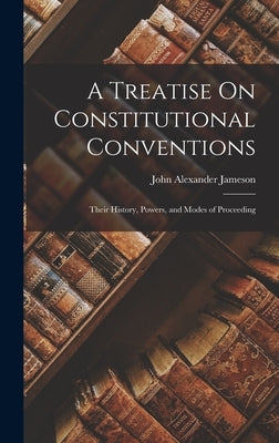 A Treatise On Constitutional Conventions: Their History, Powers, and Modes of Proceeding by Jameson, John Alexander