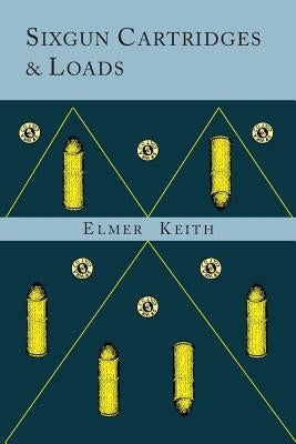 Sixgun Cartridges and Loads: A Manual Covering the Selection, Use and Loading of the Most Suitable and Popular Revolver Cartridges by Keith, Elmer