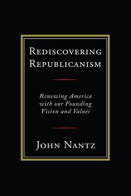 Rediscovering Republicanism: Renewing America with Our Founding Vision and Values by Nantz, John