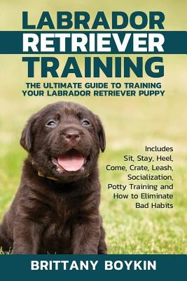 Labrador Retriever Training: The Ultimate Guide to Training Your Labrador Retriever Puppy: Includes Sit, Stay, Heel, Come, Crate, Leash, Socializat by Boykin, Brittany