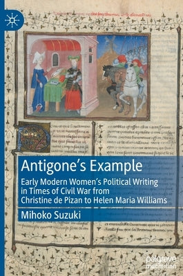 Antigone's Example: Early Modern Women's Political Writing in Times of Civil War from Christine de Pizan to Helen Maria Williams by Suzuki, Mihoko