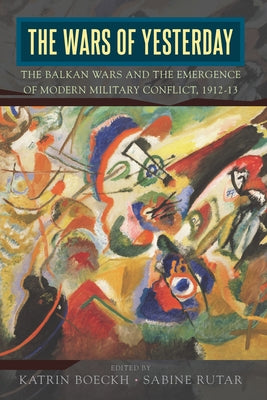 The Wars of Yesterday: The Balkan Wars and the Emergence of Modern Military Conflict, 1912-13 by Boeckh, Katrin