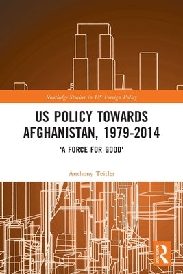 Us Policy Towards Afghanistan, 1979-2014: 'A Force for Good' by Teitler, Anthony