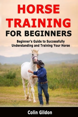 Horse Training for Beginners: Beginner's Guide to Successfully Understanding and Training Your Horse by Gildon, Colin