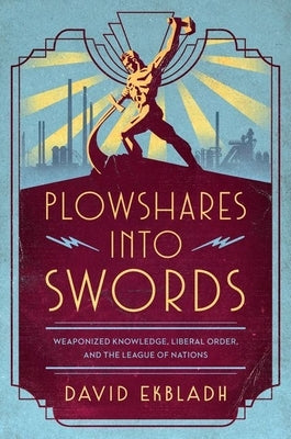 Plowshares Into Swords: Weaponized Knowledge, Liberal Order, and the League of Nations by Ekbladh, David