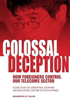 Colossal Deception: How Foreigners Control Our Telecoms Sector: A Case Study of Corruption, Cronyism and Regulatory Capture in the Philipp by Tiglao, Rigoberto D.