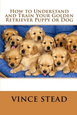 How to Understand and Train Your Golden Retriever Puppy or Dog by Stead, Vince