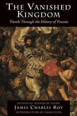 The Vanished Kingdom: Travels Through the History of Prussia by Roy, James Charles