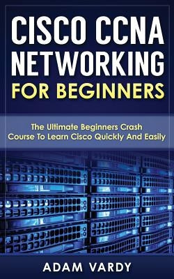 Cisco CCNA Networking For Beginners: The Ultimate Beginners Crash Course To Learn Cisco Quickly And Easily by Vardy, Adam