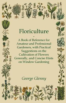 Floriculture - A Book of Reference for Amateur and Professional Gardeners with Practical Suggestions on the Cultivation of Flowers Generally and Conci by Glenny, George