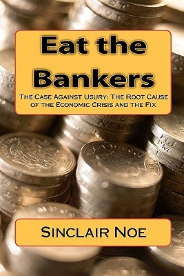 Eat the Bankers: The Case Against Usury: The Root Cause of the Economic Crisis and the Fix by Noe, Sinclair