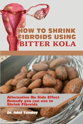 How to Shrink Fibroids Using Bitter Kola: Alternative No Side Effect Remedy you can use to Shrink Fibroids by Tundey, Adel