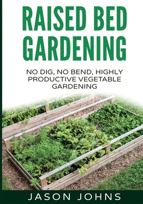 Raised Bed Gardening - A Guide To Growing Vegetables In Raised Beds: No Dig, No Bend, Highly Productive Vegetable Gardens by Johns, Jason