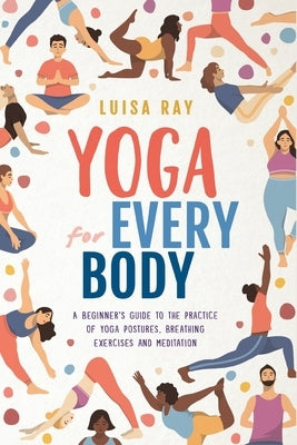 Yoga for Every Body: A beginner's guide to the practice of yoga postures, breathing exercises and meditation by Ray, Luisa