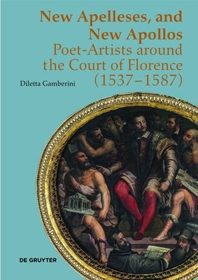 New Apelleses, and New Apollos: Poet-Artists Around the Court of Florence (1537-1587) by Gamberini, Diletta