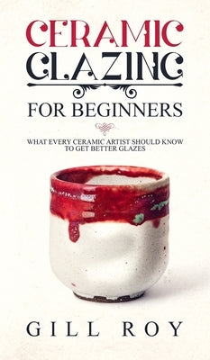 Ceramic Glazing for Beginners: What Every Ceramic Artist Should Know to Get Better Glazes by Roy, Gill