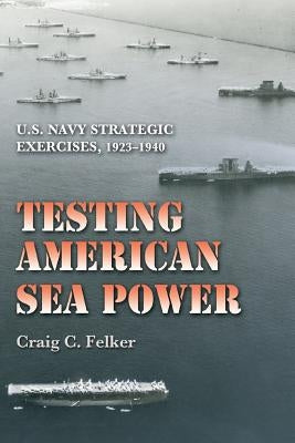 Testing American Sea Power: U.S. Navy Strategic Exercises, 1923-1940 by Felker, Craig C.